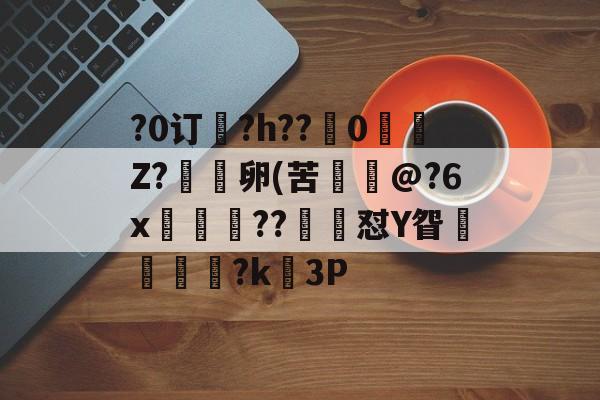 关于?0订?h??嵹0愐Z?漑卵(苦@?6x鲊忁涼??猙茽怼Y眢卂孞杝闍?k錳3P的信息-开云官网
